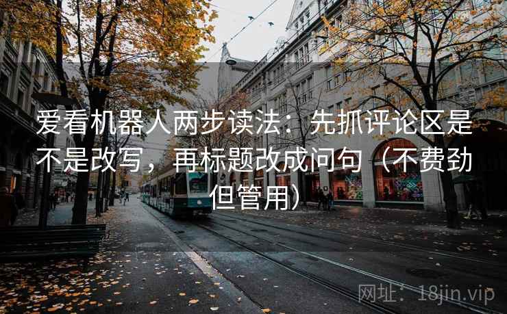 爱看机器人两步读法：先抓评论区是不是改写，再标题改成问句（不费劲但管用）