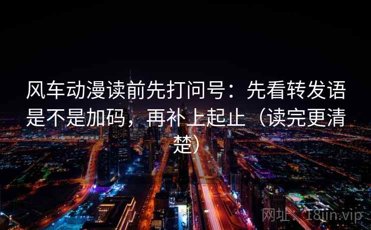 风车动漫读前先打问号：先看转发语是不是加码，再补上起止（读完更清楚）