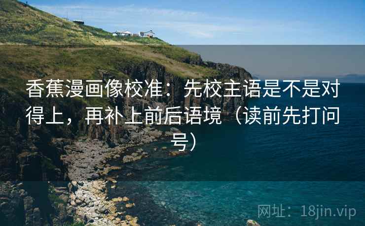 香蕉漫画像校准：先校主语是不是对得上，再补上前后语境（读前先打问号）
