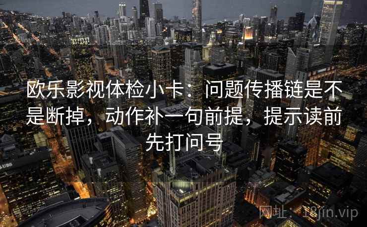 欧乐影视体检小卡：问题传播链是不是断掉，动作补一句前提，提示读前先打问号