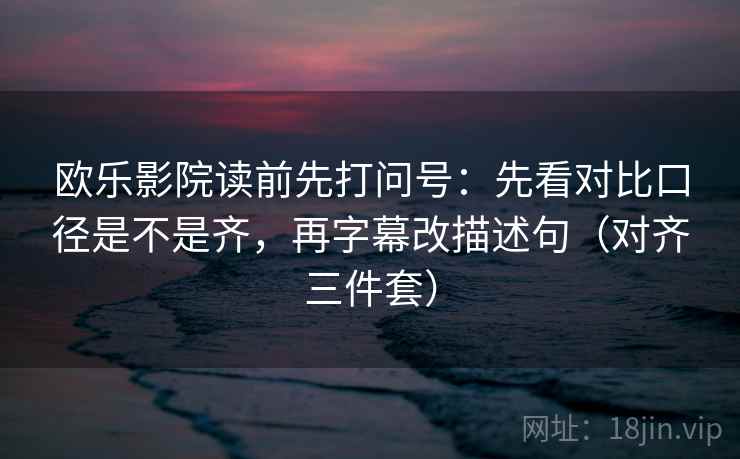 欧乐影院读前先打问号：先看对比口径是不是齐，再字幕改描述句（对齐三件套）