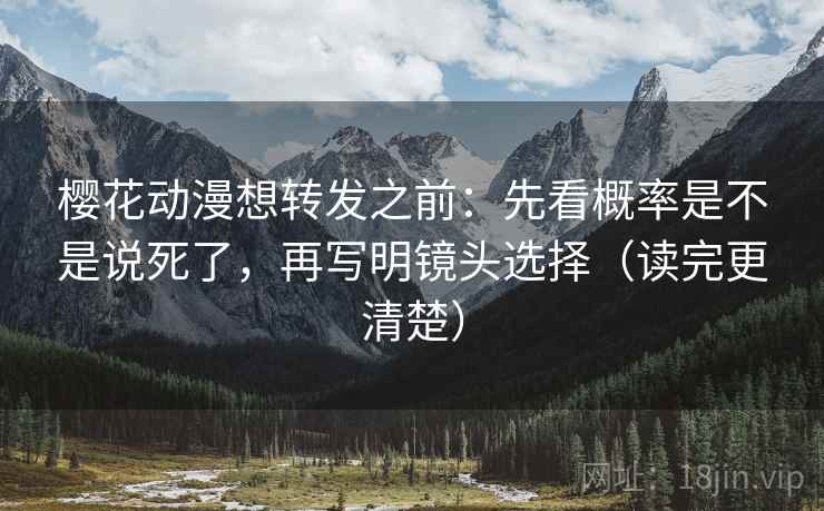 樱花动漫想转发之前：先看概率是不是说死了，再写明镜头选择（读完更清楚）