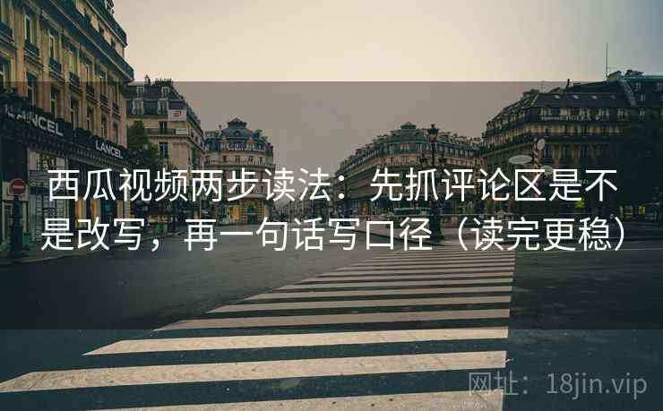 西瓜视频两步读法：先抓评论区是不是改写，再一句话写口径（读完更稳）