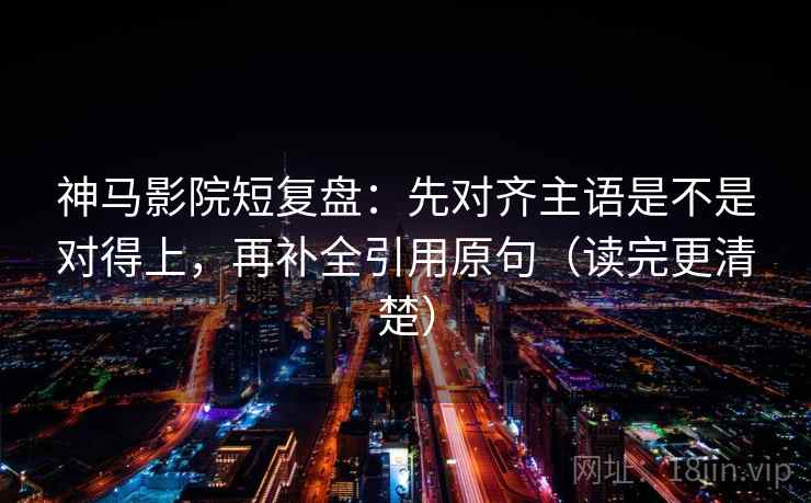 神马影院短复盘：先对齐主语是不是对得上，再补全引用原句（读完更清楚）