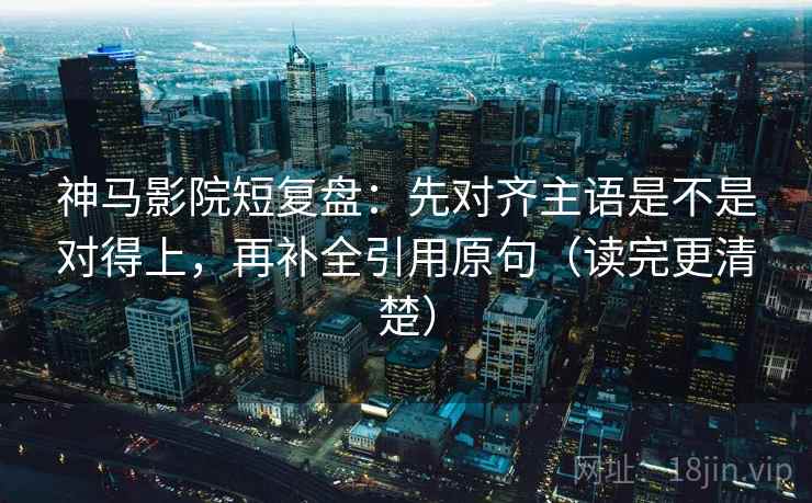 神马影院短复盘：先对齐主语是不是对得上，再补全引用原句（读完更清楚）