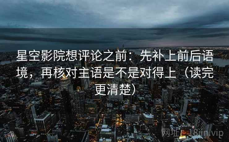 星空影院想评论之前：先补上前后语境，再核对主语是不是对得上（读完更清楚）