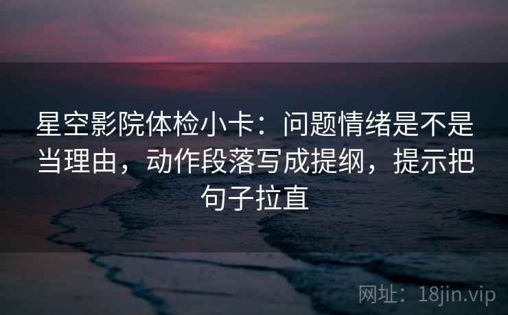 星空影院体检小卡：问题情绪是不是当理由，动作段落写成提纲，提示把句子拉直