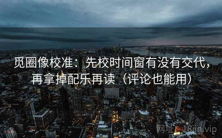 觅圈像校准：先校时间窗有没有交代，再拿掉配乐再读（评论也能用）