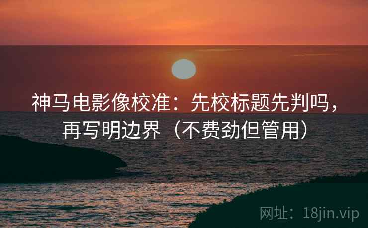 神马电影像校准：先校标题先判吗，再写明边界（不费劲但管用）