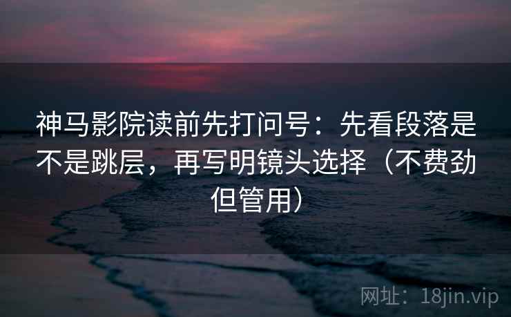 神马影院读前先打问号：先看段落是不是跳层，再写明镜头选择（不费劲但管用）