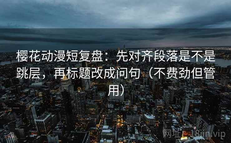 樱花动漫短复盘：先对齐段落是不是跳层，再标题改成问句（不费劲但管用）