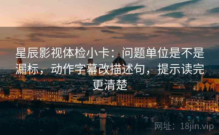 星辰影视体检小卡：问题单位是不是漏标，动作字幕改描述句，提示读完更清楚