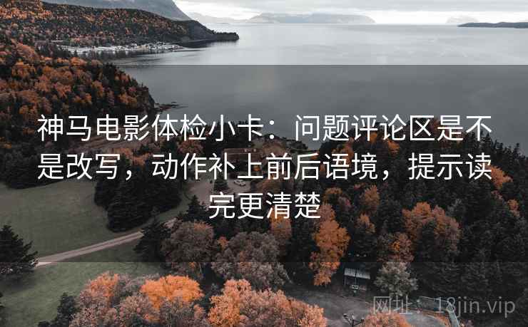 神马电影体检小卡：问题评论区是不是改写，动作补上前后语境，提示读完更清楚