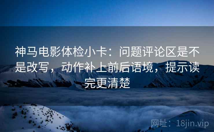 神马电影体检小卡：问题评论区是不是改写，动作补上前后语境，提示读完更清楚