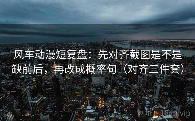 风车动漫短复盘：先对齐截图是不是缺前后，再改成概率句（对齐三件套）