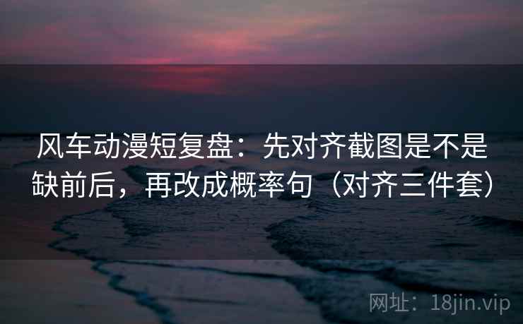 风车动漫短复盘：先对齐截图是不是缺前后，再改成概率句（对齐三件套）