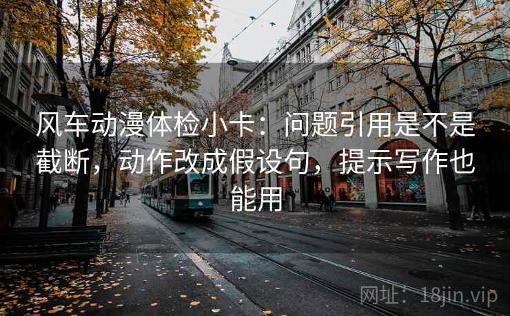 风车动漫体检小卡：问题引用是不是截断，动作改成假设句，提示写作也能用
