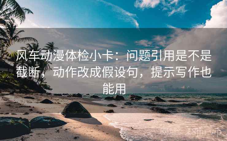 风车动漫体检小卡：问题引用是不是截断，动作改成假设句，提示写作也能用