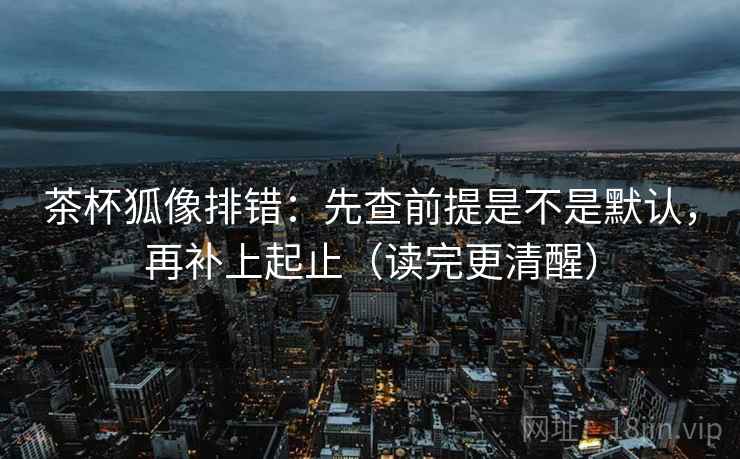 茶杯狐像排错：先查前提是不是默认，再补上起止（读完更清醒）