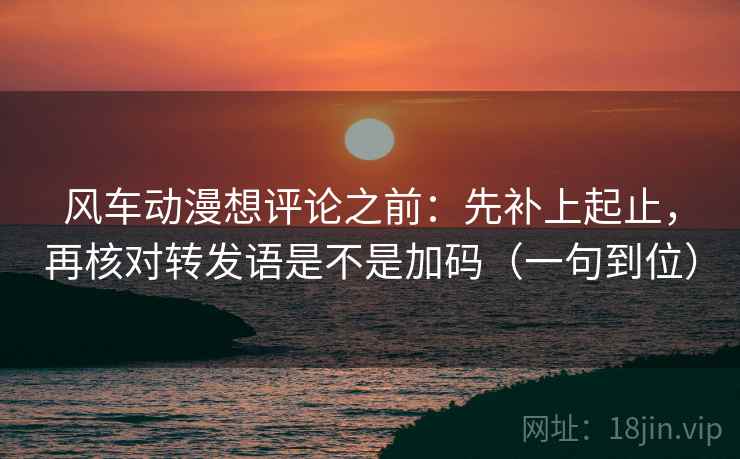 风车动漫想评论之前：先补上起止，再核对转发语是不是加码（一句到位）