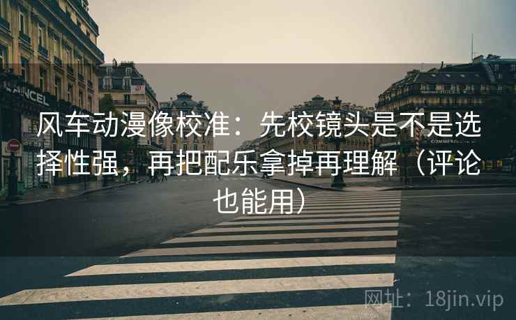 风车动漫像校准：先校镜头是不是选择性强，再把配乐拿掉再理解（评论也能用）