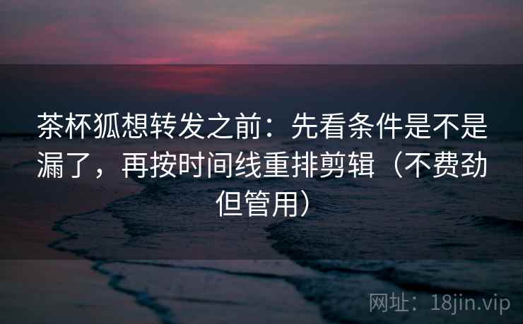 茶杯狐想转发之前：先看条件是不是漏了，再按时间线重排剪辑（不费劲但管用）