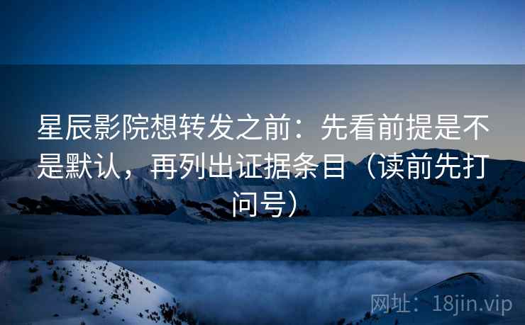星辰影院想转发之前：先看前提是不是默认，再列出证据条目（读前先打问号）