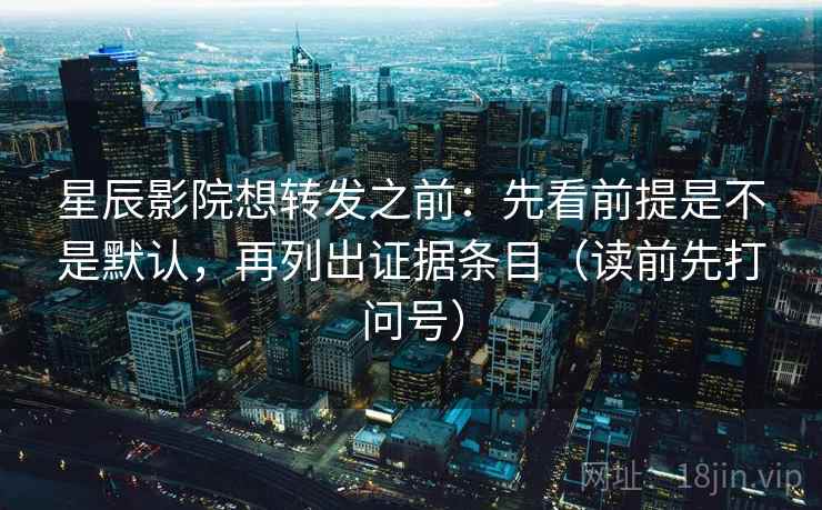 星辰影院想转发之前：先看前提是不是默认，再列出证据条目（读前先打问号）