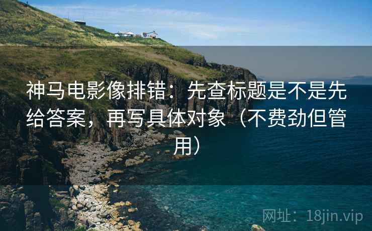 神马电影像排错：先查标题是不是先给答案，再写具体对象（不费劲但管用）