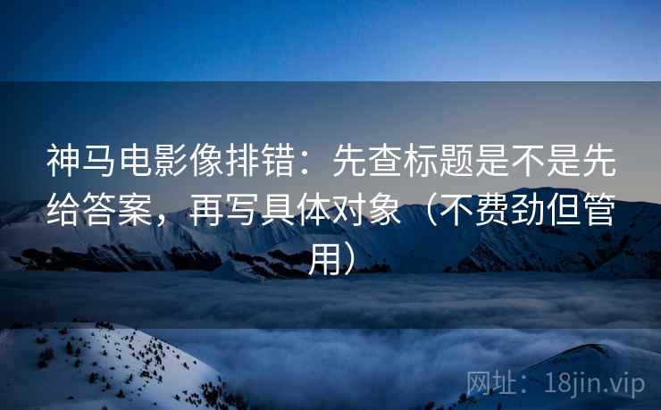 神马电影像排错：先查标题是不是先给答案，再写具体对象（不费劲但管用）