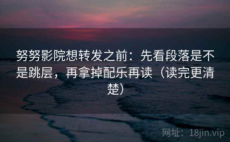 努努影院想转发之前：先看段落是不是跳层，再拿掉配乐再读（读完更清楚）