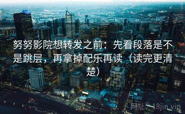 努努影院想转发之前：先看段落是不是跳层，再拿掉配乐再读（读完更清楚）