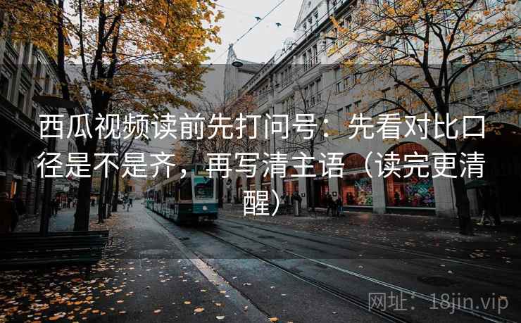 西瓜视频读前先打问号：先看对比口径是不是齐，再写清主语（读完更清醒）