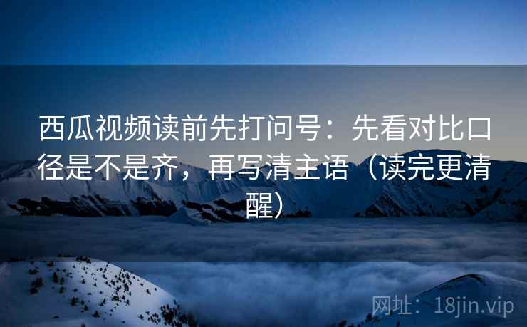 西瓜视频读前先打问号：先看对比口径是不是齐，再写清主语（读完更清醒）