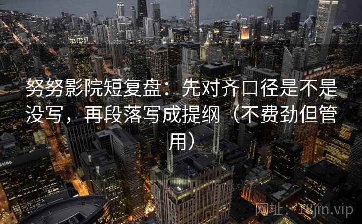 努努影院短复盘：先对齐口径是不是没写，再段落写成提纲（不费劲但管用）
