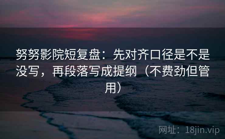 努努影院短复盘：先对齐口径是不是没写，再段落写成提纲（不费劲但管用）