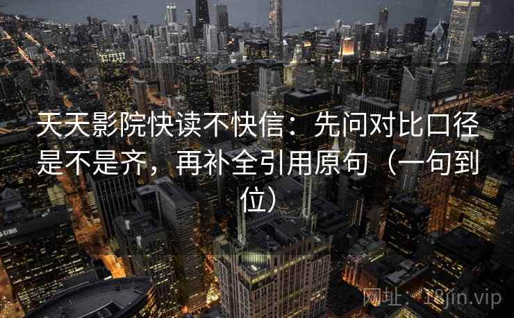 天天影院快读不快信：先问对比口径是不是齐，再补全引用原句（一句到位）