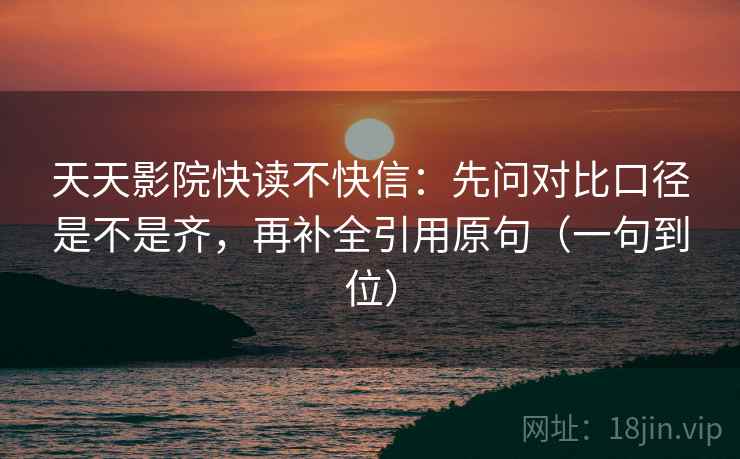 天天影院快读不快信：先问对比口径是不是齐，再补全引用原句（一句到位）