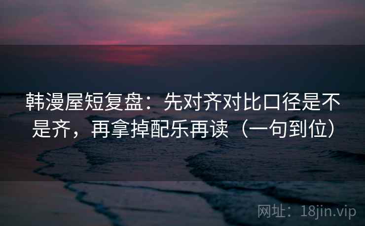 韩漫屋短复盘：先对齐对比口径是不是齐，再拿掉配乐再读（一句到位）