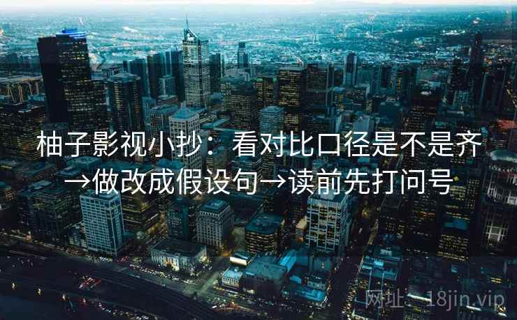 柚子影视小抄：看对比口径是不是齐→做改成假设句→读前先打问号