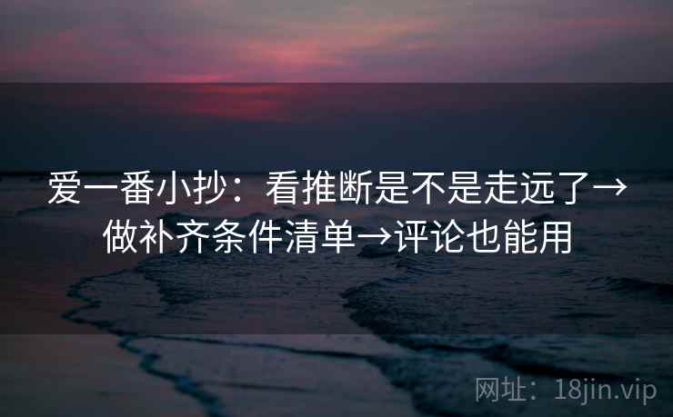 爱一番小抄：看推断是不是走远了→做补齐条件清单→评论也能用