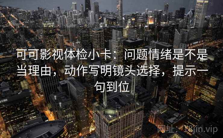 可可影视体检小卡：问题情绪是不是当理由，动作写明镜头选择，提示一句到位
