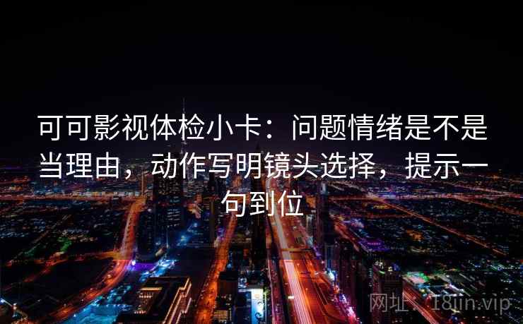 可可影视体检小卡：问题情绪是不是当理由，动作写明镜头选择，提示一句到位