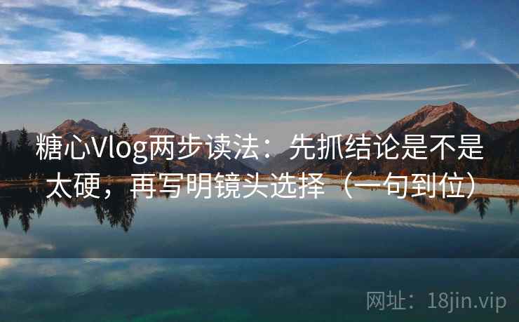 糖心Vlog两步读法：先抓结论是不是太硬，再写明镜头选择（一句到位）