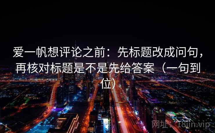 爱一帆想评论之前:先标题改成问句,再核对标题是不是先给答案(一句到位) 爱一帆想评论之前:先标题改成问句,再核对标题是不是先给答案(一句到位)