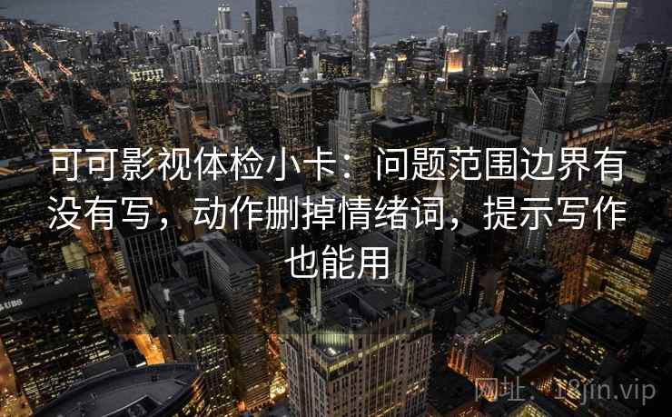可可影视体检小卡：问题范围边界有没有写，动作删掉情绪词，提示写作也能用