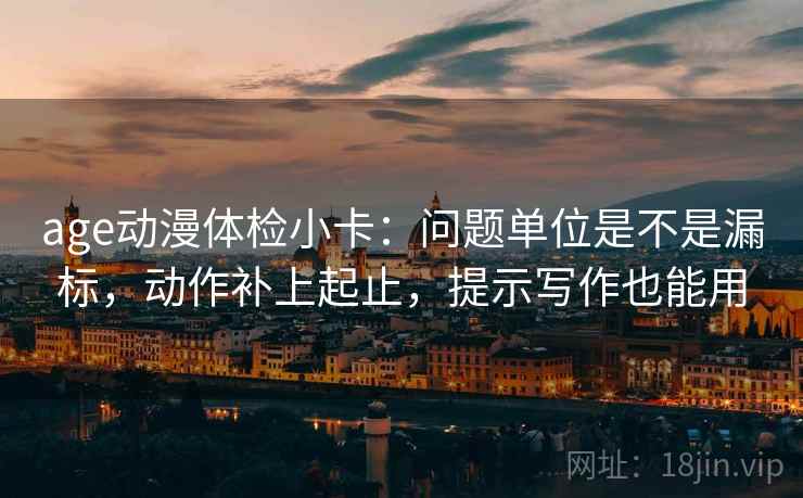 age动漫体检小卡:问题单位是不是漏标,动作补上起止,提示写作也能用 age动漫体检小卡:问题单位是不是漏标,动作补上起止,提示写作也能用