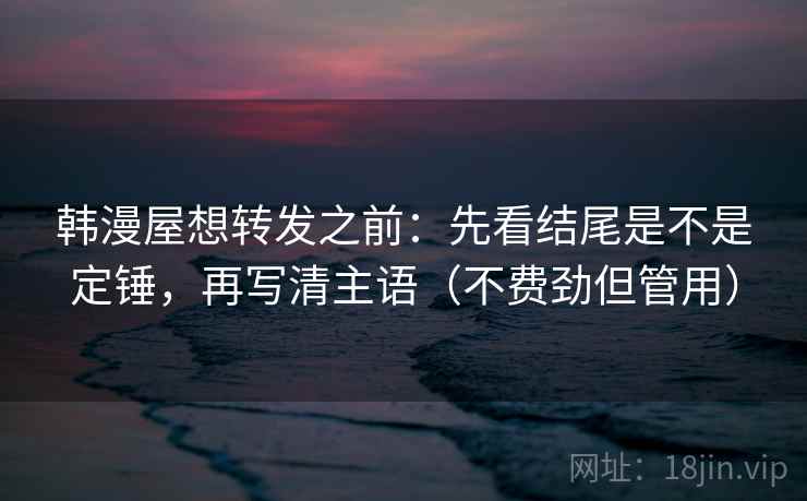 韩漫屋想转发之前：先看结尾是不是定锤，再写清主语（不费劲但管用）
